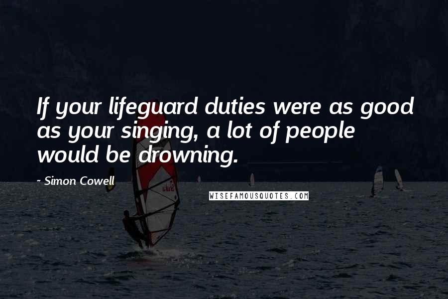 Simon Cowell Quotes: If your lifeguard duties were as good as your singing, a lot of people would be drowning.