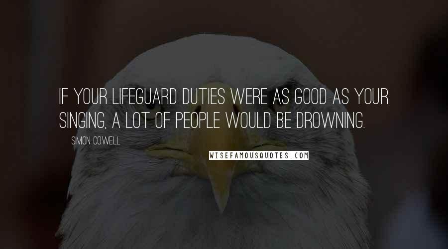 Simon Cowell Quotes: If your lifeguard duties were as good as your singing, a lot of people would be drowning.