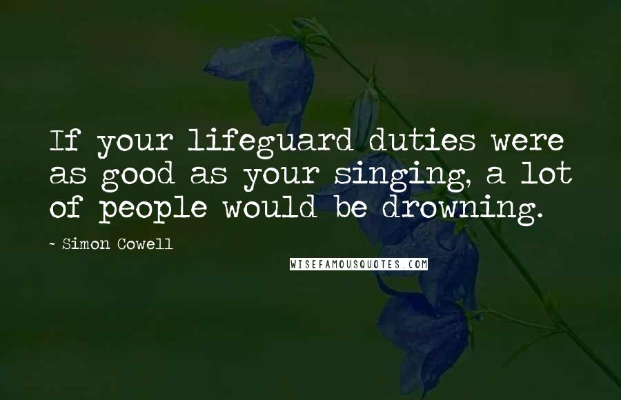 Simon Cowell Quotes: If your lifeguard duties were as good as your singing, a lot of people would be drowning.