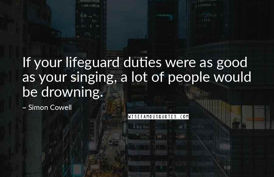 Simon Cowell Quotes: If your lifeguard duties were as good as your singing, a lot of people would be drowning.