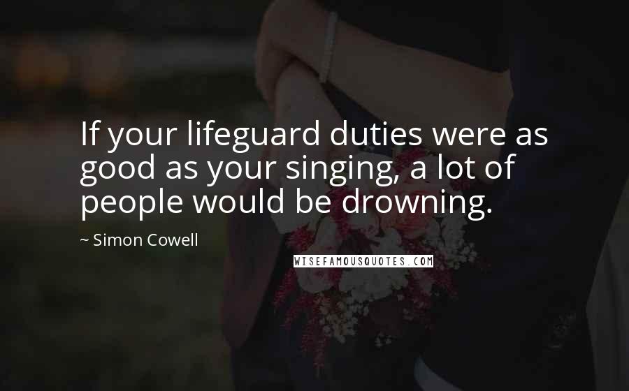 Simon Cowell Quotes: If your lifeguard duties were as good as your singing, a lot of people would be drowning.