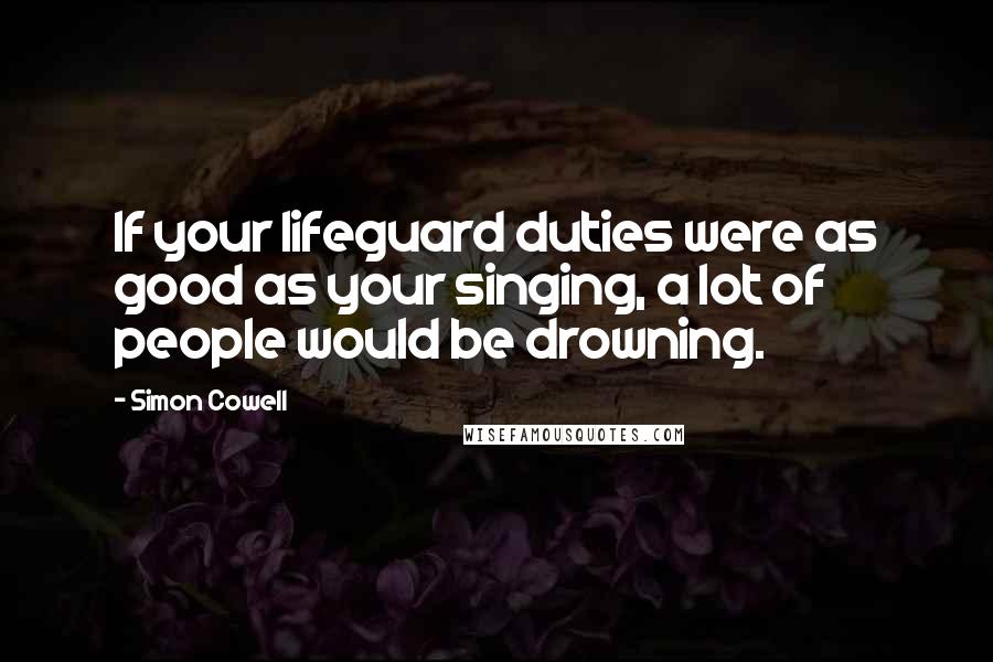 Simon Cowell Quotes: If your lifeguard duties were as good as your singing, a lot of people would be drowning.