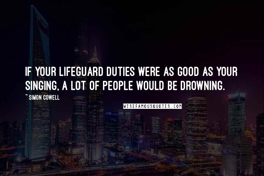 Simon Cowell Quotes: If your lifeguard duties were as good as your singing, a lot of people would be drowning.