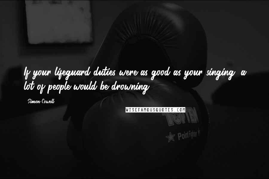 Simon Cowell Quotes: If your lifeguard duties were as good as your singing, a lot of people would be drowning.