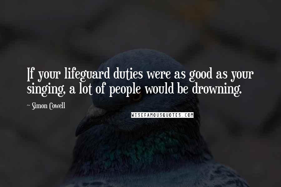 Simon Cowell Quotes: If your lifeguard duties were as good as your singing, a lot of people would be drowning.