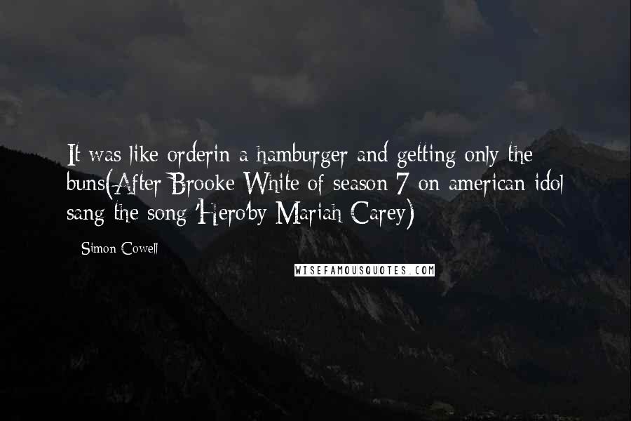 Simon Cowell Quotes: It was like orderin a hamburger and getting only the buns(After Brooke White of season 7 on american idol sang the song 'Hero'by Mariah Carey)