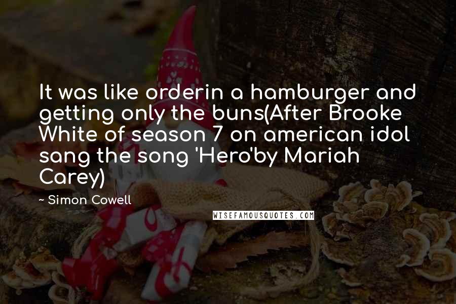 Simon Cowell Quotes: It was like orderin a hamburger and getting only the buns(After Brooke White of season 7 on american idol sang the song 'Hero'by Mariah Carey)