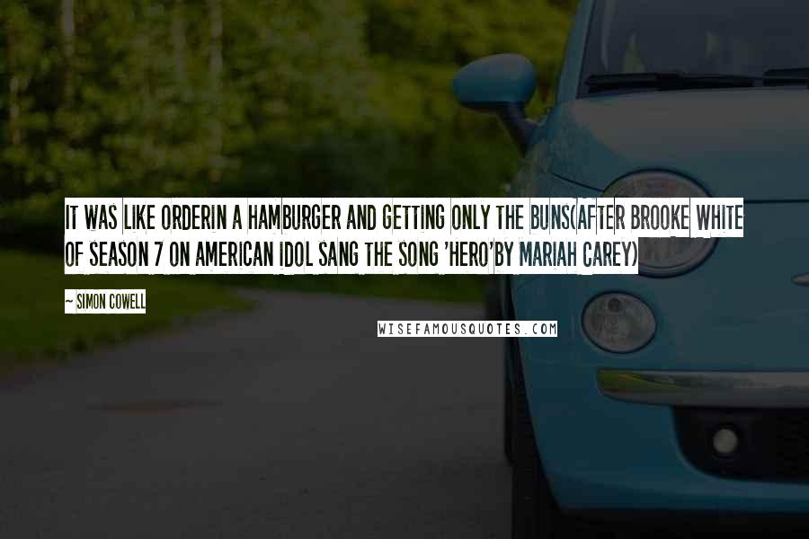 Simon Cowell Quotes: It was like orderin a hamburger and getting only the buns(After Brooke White of season 7 on american idol sang the song 'Hero'by Mariah Carey)