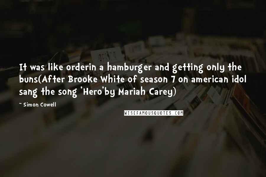 Simon Cowell Quotes: It was like orderin a hamburger and getting only the buns(After Brooke White of season 7 on american idol sang the song 'Hero'by Mariah Carey)