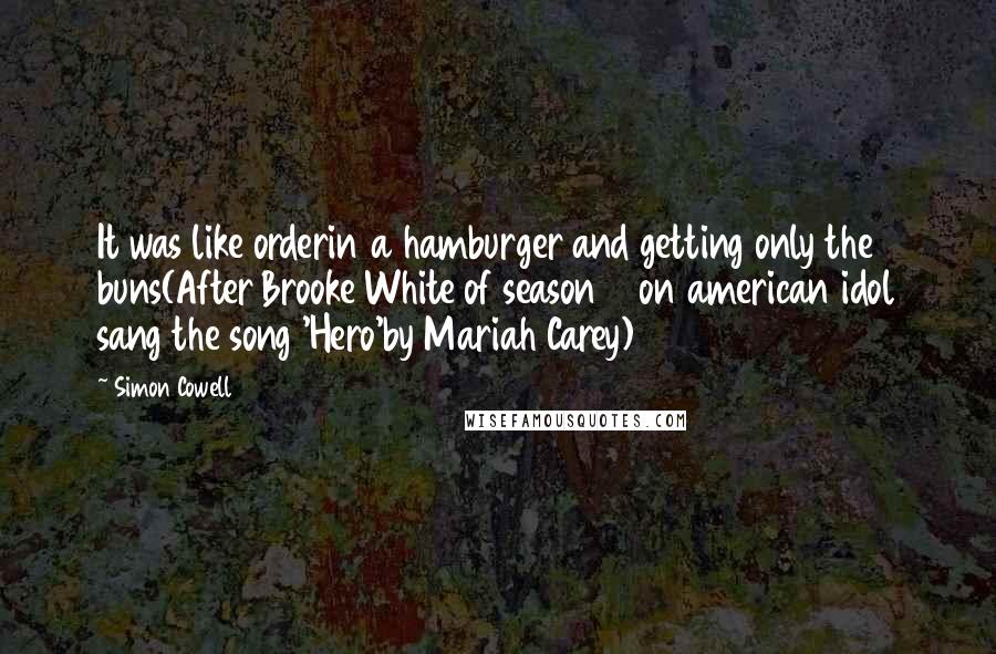 Simon Cowell Quotes: It was like orderin a hamburger and getting only the buns(After Brooke White of season 7 on american idol sang the song 'Hero'by Mariah Carey)