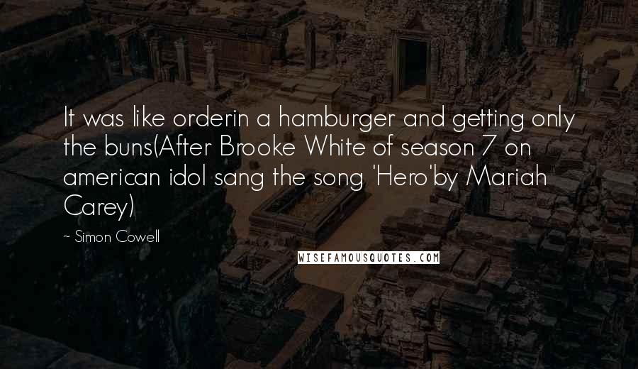 Simon Cowell Quotes: It was like orderin a hamburger and getting only the buns(After Brooke White of season 7 on american idol sang the song 'Hero'by Mariah Carey)