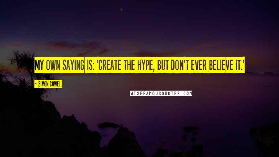 Simon Cowell Quotes: My own saying is: 'Create the hype, but don't ever believe it.'