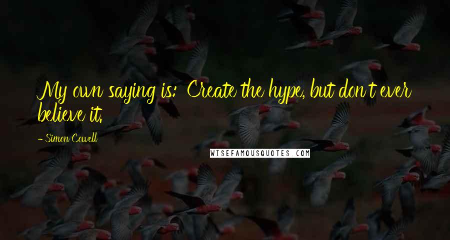 Simon Cowell Quotes: My own saying is: 'Create the hype, but don't ever believe it.'