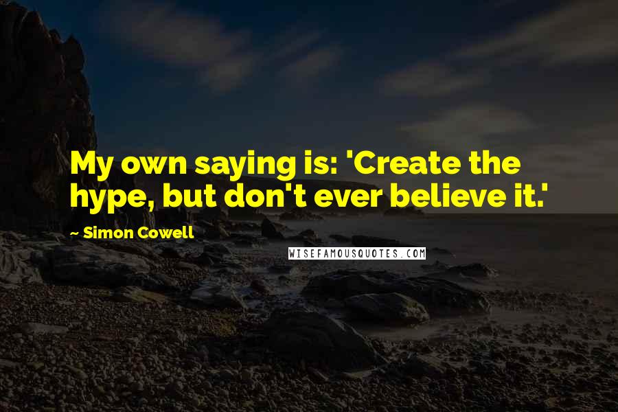 Simon Cowell Quotes: My own saying is: 'Create the hype, but don't ever believe it.'