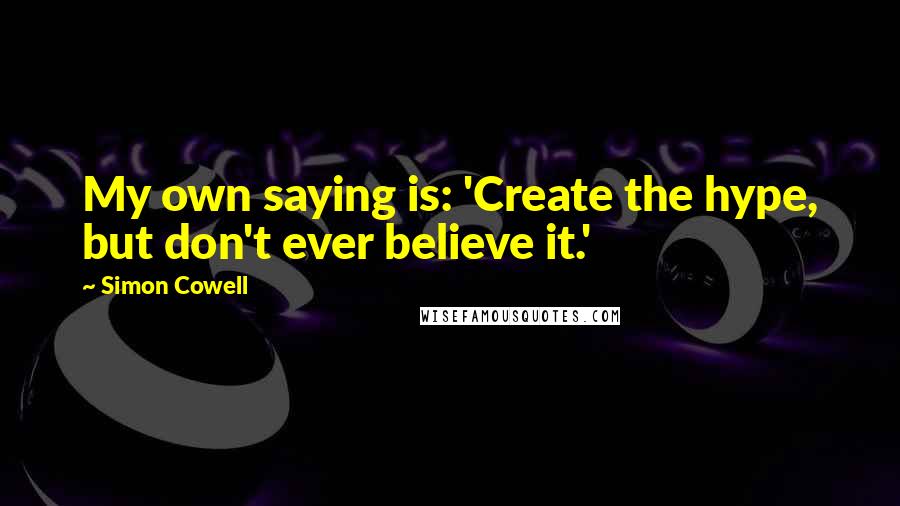 Simon Cowell Quotes: My own saying is: 'Create the hype, but don't ever believe it.'