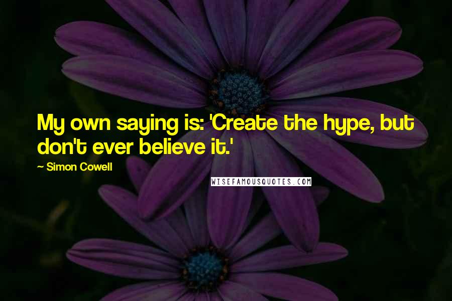 Simon Cowell Quotes: My own saying is: 'Create the hype, but don't ever believe it.'