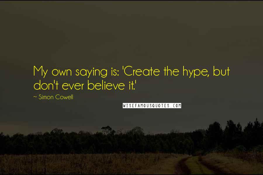 Simon Cowell Quotes: My own saying is: 'Create the hype, but don't ever believe it.'