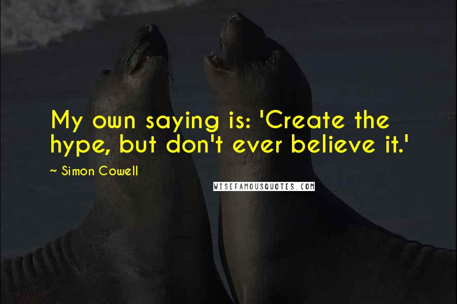 Simon Cowell Quotes: My own saying is: 'Create the hype, but don't ever believe it.'