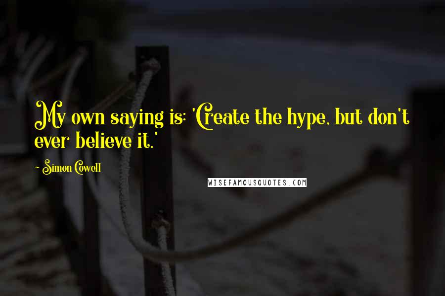 Simon Cowell Quotes: My own saying is: 'Create the hype, but don't ever believe it.'