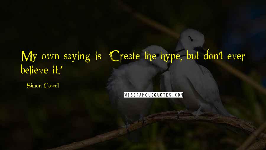 Simon Cowell Quotes: My own saying is: 'Create the hype, but don't ever believe it.'