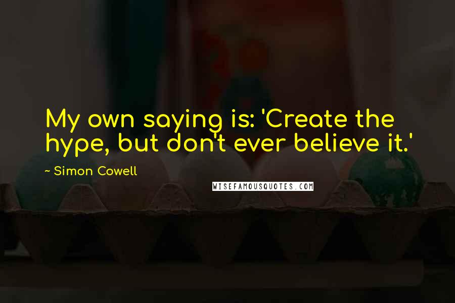 Simon Cowell Quotes: My own saying is: 'Create the hype, but don't ever believe it.'