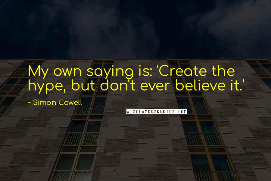 Simon Cowell Quotes: My own saying is: 'Create the hype, but don't ever believe it.'