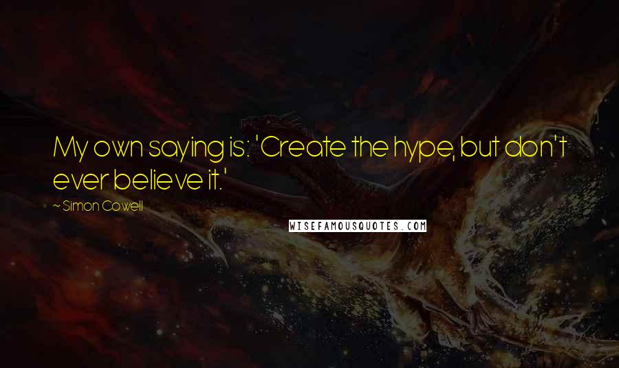 Simon Cowell Quotes: My own saying is: 'Create the hype, but don't ever believe it.'