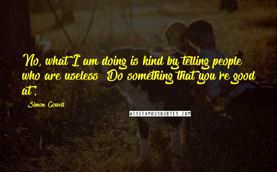 Simon Cowell Quotes: No, what I am doing is kind by telling people who are useless 'Do something that you're good at'.