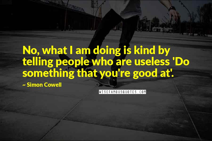 Simon Cowell Quotes: No, what I am doing is kind by telling people who are useless 'Do something that you're good at'.