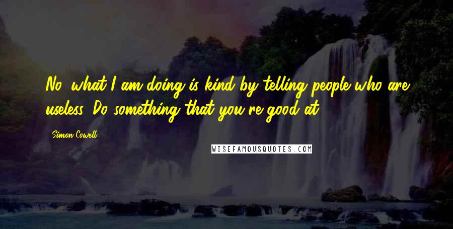 Simon Cowell Quotes: No, what I am doing is kind by telling people who are useless 'Do something that you're good at'.