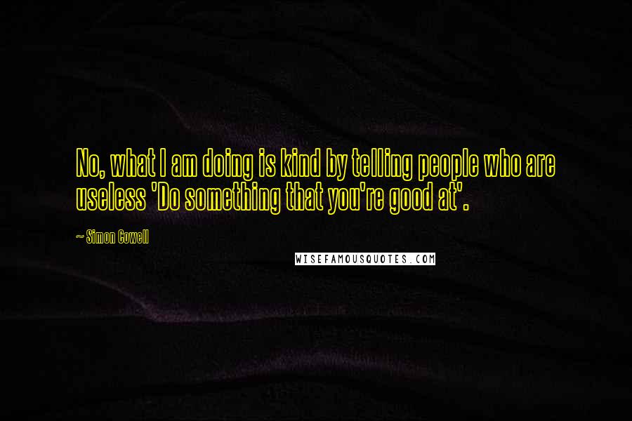 Simon Cowell Quotes: No, what I am doing is kind by telling people who are useless 'Do something that you're good at'.