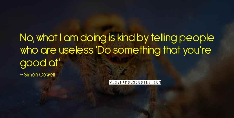 Simon Cowell Quotes: No, what I am doing is kind by telling people who are useless 'Do something that you're good at'.