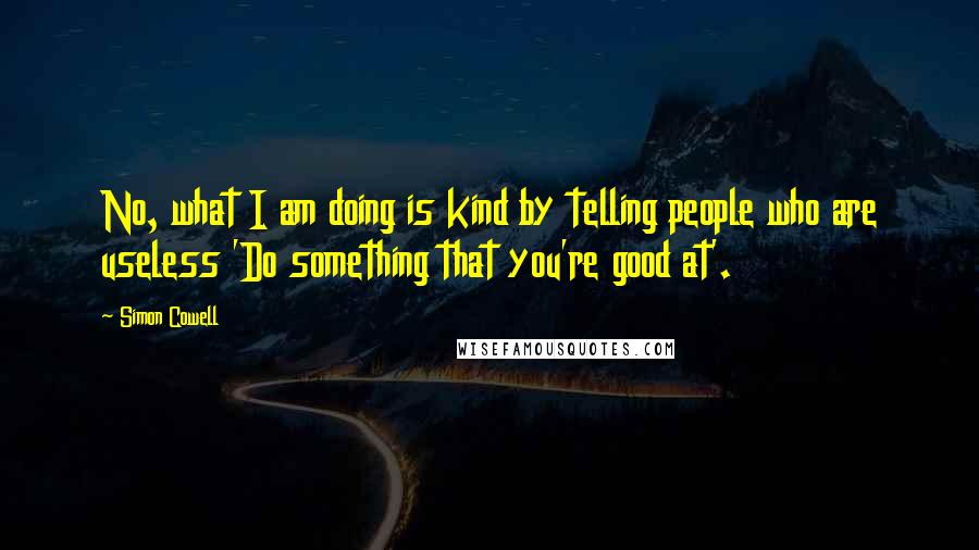 Simon Cowell Quotes: No, what I am doing is kind by telling people who are useless 'Do something that you're good at'.