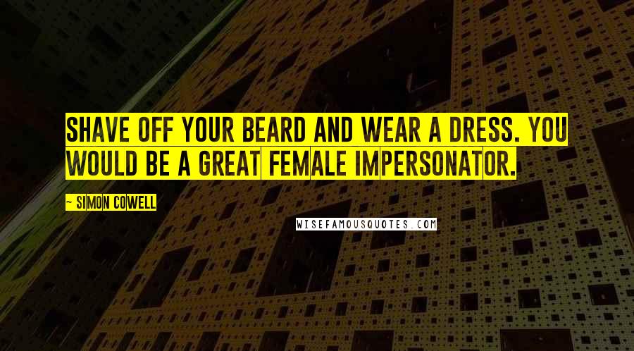 Simon Cowell Quotes: Shave off your beard and wear a dress. You would be a great female impersonator.