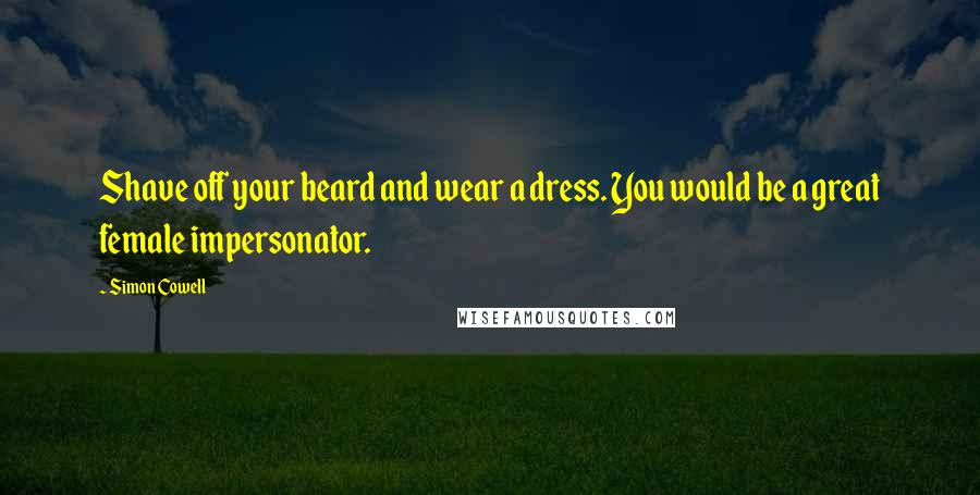 Simon Cowell Quotes: Shave off your beard and wear a dress. You would be a great female impersonator.