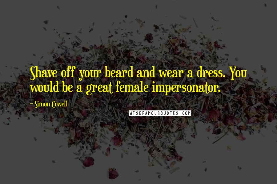 Simon Cowell Quotes: Shave off your beard and wear a dress. You would be a great female impersonator.