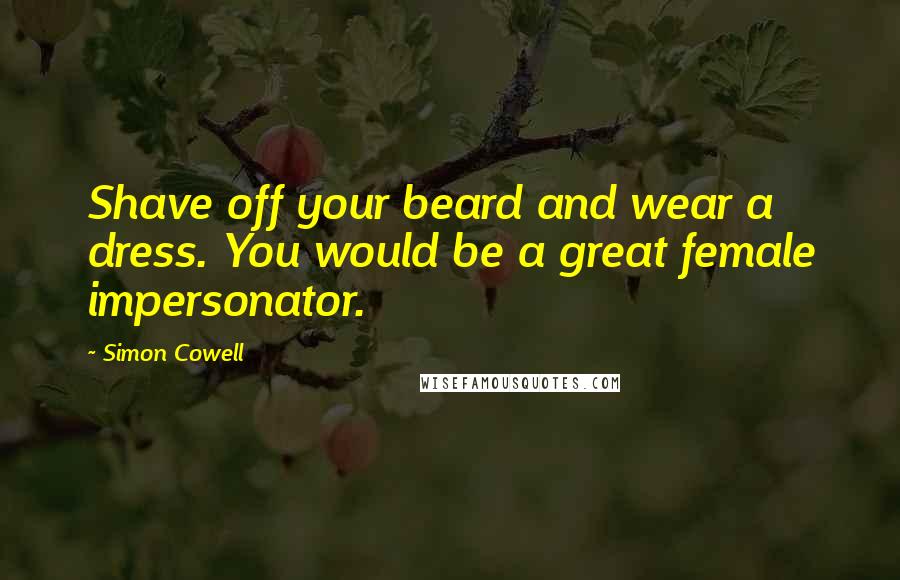 Simon Cowell Quotes: Shave off your beard and wear a dress. You would be a great female impersonator.
