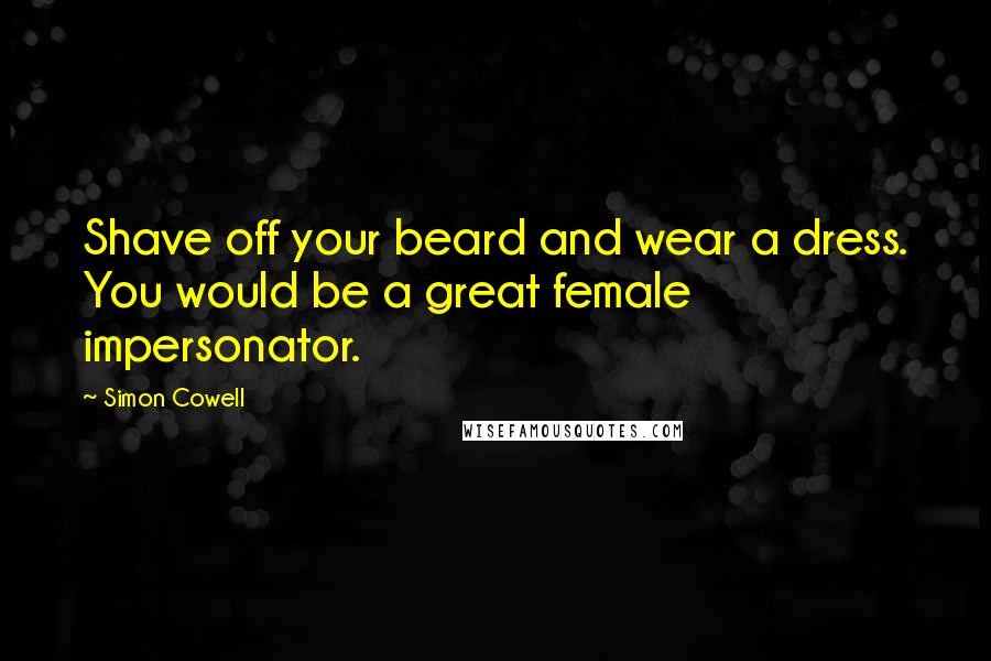 Simon Cowell Quotes: Shave off your beard and wear a dress. You would be a great female impersonator.