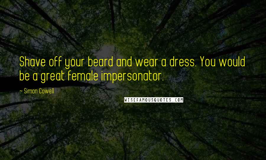 Simon Cowell Quotes: Shave off your beard and wear a dress. You would be a great female impersonator.