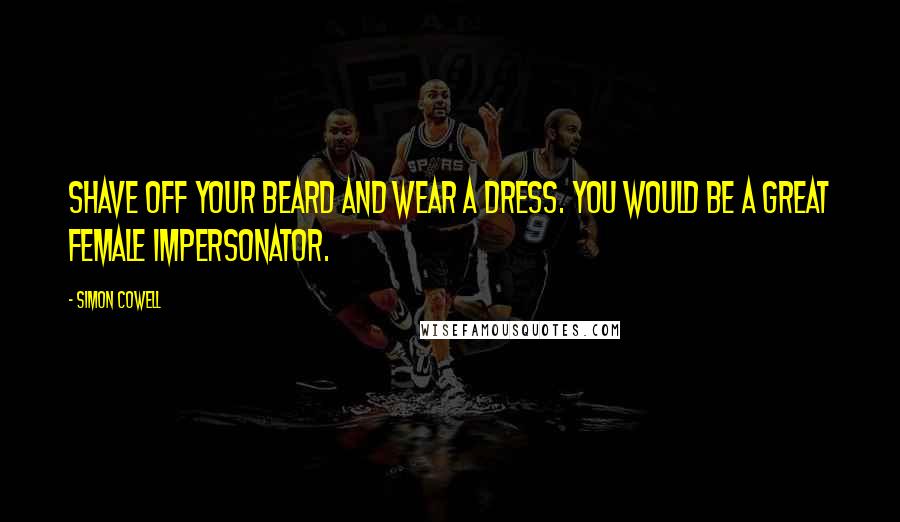 Simon Cowell Quotes: Shave off your beard and wear a dress. You would be a great female impersonator.