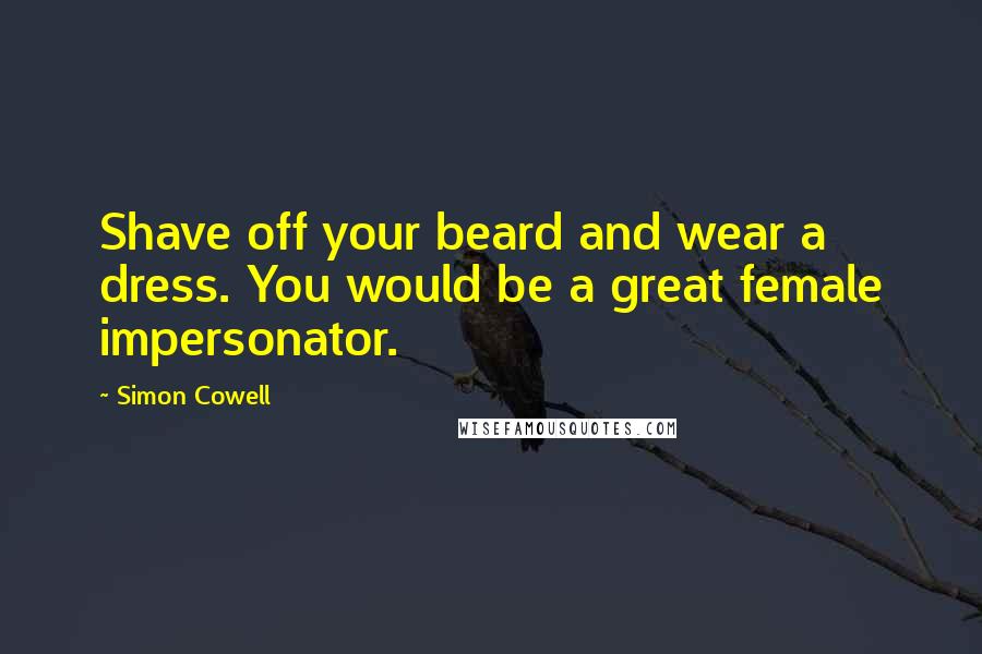 Simon Cowell Quotes: Shave off your beard and wear a dress. You would be a great female impersonator.
