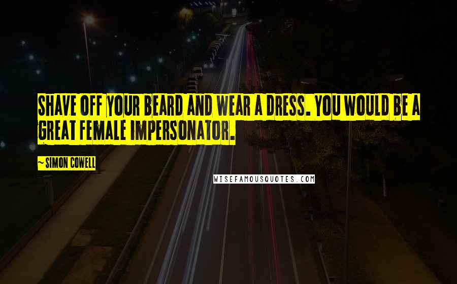 Simon Cowell Quotes: Shave off your beard and wear a dress. You would be a great female impersonator.
