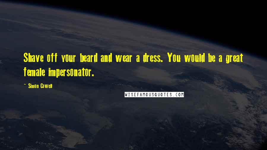 Simon Cowell Quotes: Shave off your beard and wear a dress. You would be a great female impersonator.