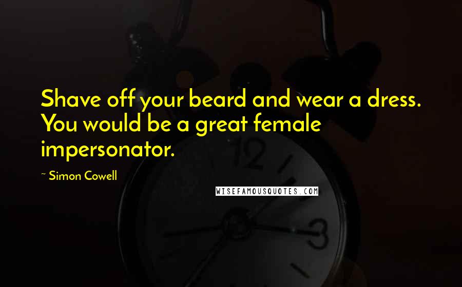 Simon Cowell Quotes: Shave off your beard and wear a dress. You would be a great female impersonator.