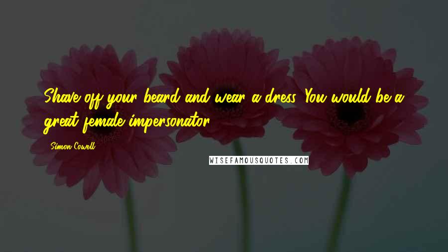 Simon Cowell Quotes: Shave off your beard and wear a dress. You would be a great female impersonator.
