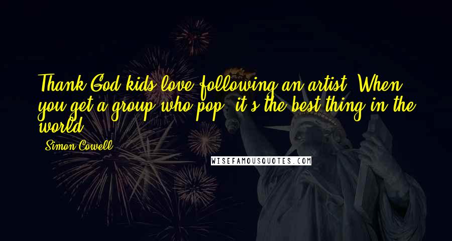 Simon Cowell Quotes: Thank God kids love following an artist. When you get a group who pop, it's the best thing in the world.