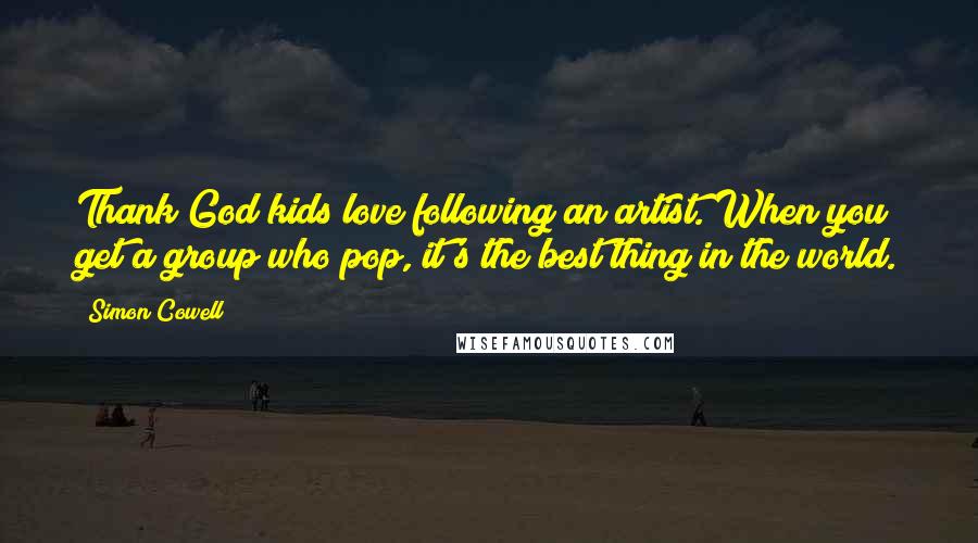 Simon Cowell Quotes: Thank God kids love following an artist. When you get a group who pop, it's the best thing in the world.