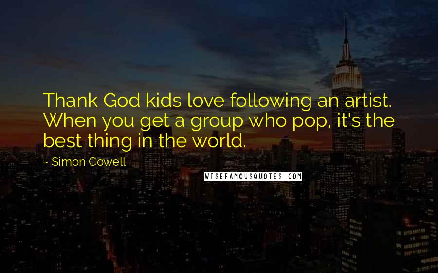 Simon Cowell Quotes: Thank God kids love following an artist. When you get a group who pop, it's the best thing in the world.