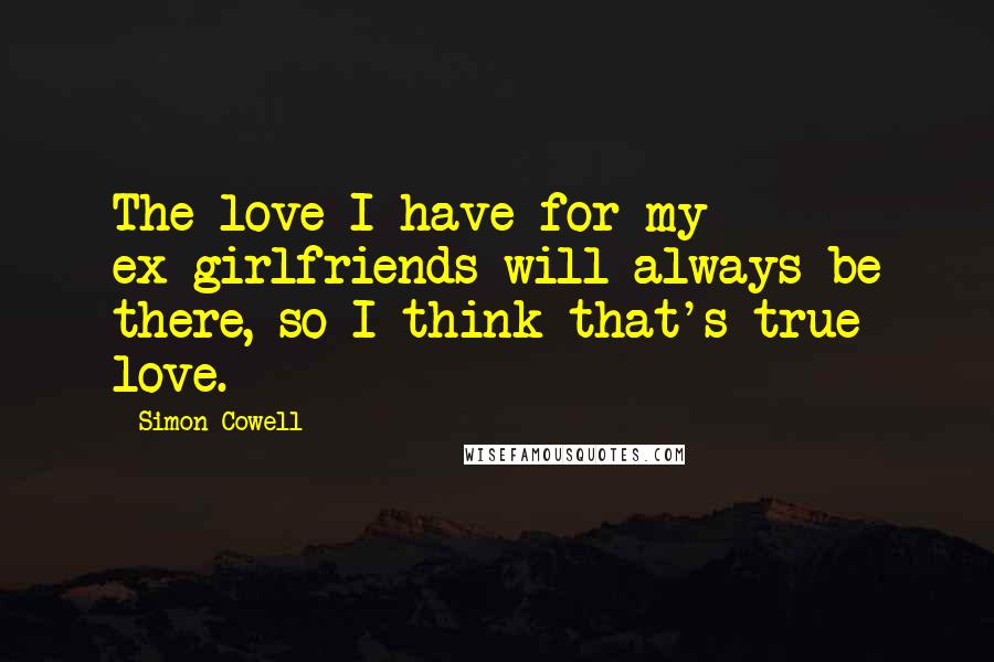 Simon Cowell Quotes: The love I have for my ex-girlfriends will always be there, so I think that's true love.