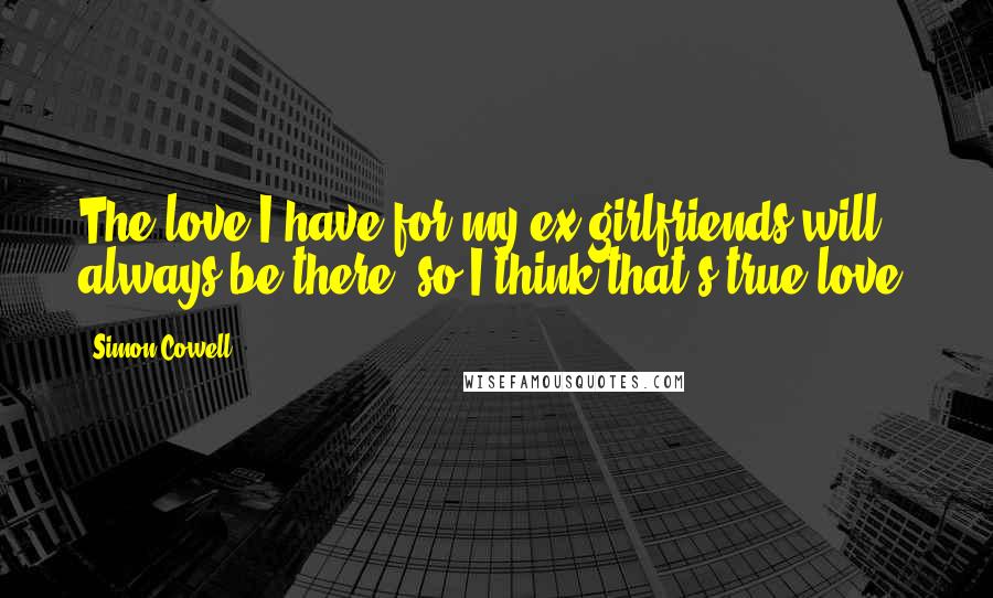 Simon Cowell Quotes: The love I have for my ex-girlfriends will always be there, so I think that's true love.